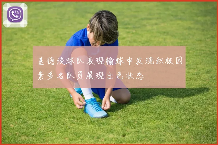基德谈球队表现输球中发现积极因素多名队员展现出色状态