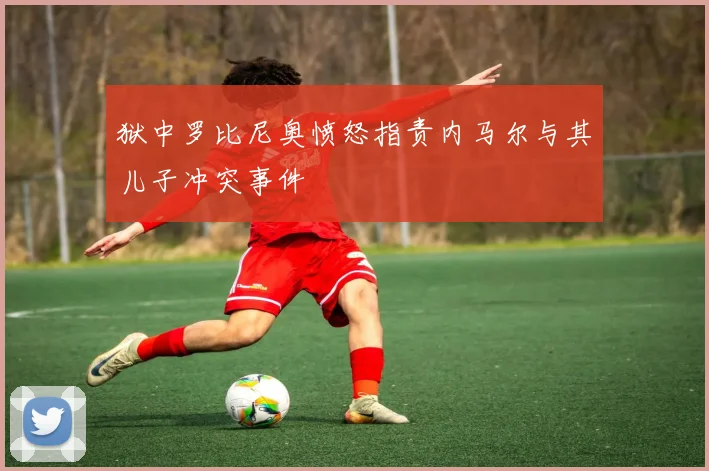 狱中罗比尼奥愤怒指责内马尔与其儿子冲突事件