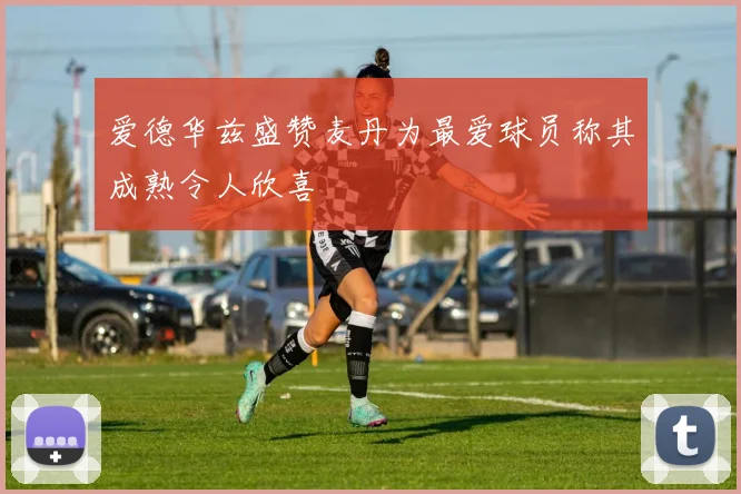 爱德华兹盛赞麦丹为最爱球员称其成熟令人欣喜