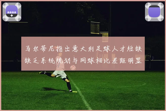 马尔蒂尼指出意大利足球人才短缺缺乏系统规划与网球相比差距明显
