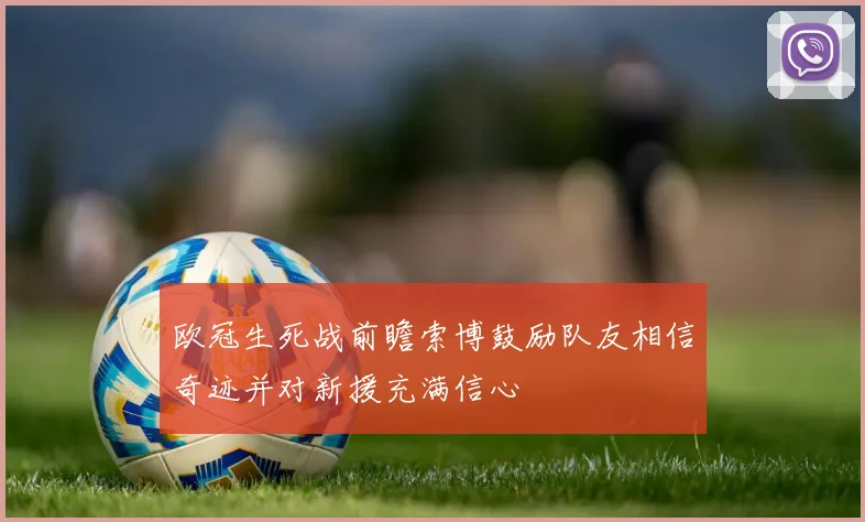 欧冠生死战前瞻索博鼓励队友相信奇迹并对新援充满信心
