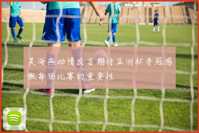吴海燕动情发言期待亚洲杯夺冠感慨每场比赛的重要性
