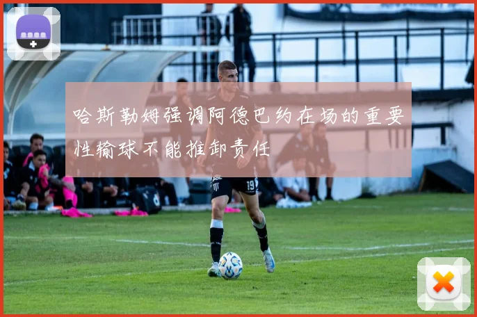 哈斯勒姆强调阿德巴约在场的重要性输球不能推卸责任