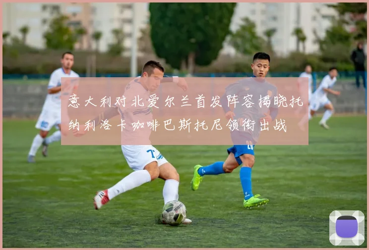 意大利对北爱尔兰首发阵容揭晓托纳利洛卡咖啡巴斯托尼领衔出战