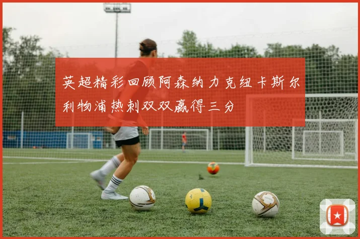 英超精彩回顾阿森纳力克纽卡斯尔利物浦热刺双双赢得三分