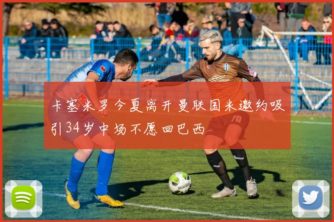 卡塞米罗今夏离开曼联国米邀约吸引34岁中场不愿回巴西