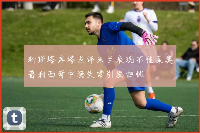 科斯塔库塔点评米兰表现不佳莱奥普利西奇中场失常引发担忧