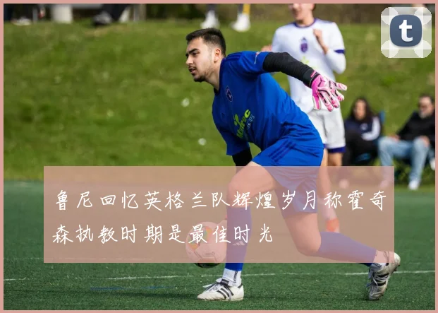 鲁尼回忆英格兰队辉煌岁月称霍奇森执教时期是最佳时光