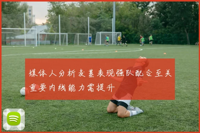 媒体人分析麦基表现强队配合至关重要内线能力需提升