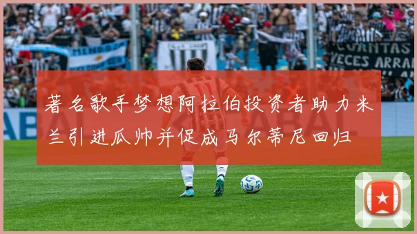 著名歌手梦想阿拉伯投资者助力米兰引进瓜帅并促成马尔蒂尼回归