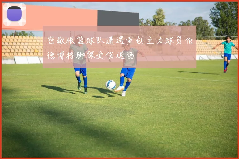 密歇根篮球队遭遇重创主力球员伦德博格脚踝受伤退场
