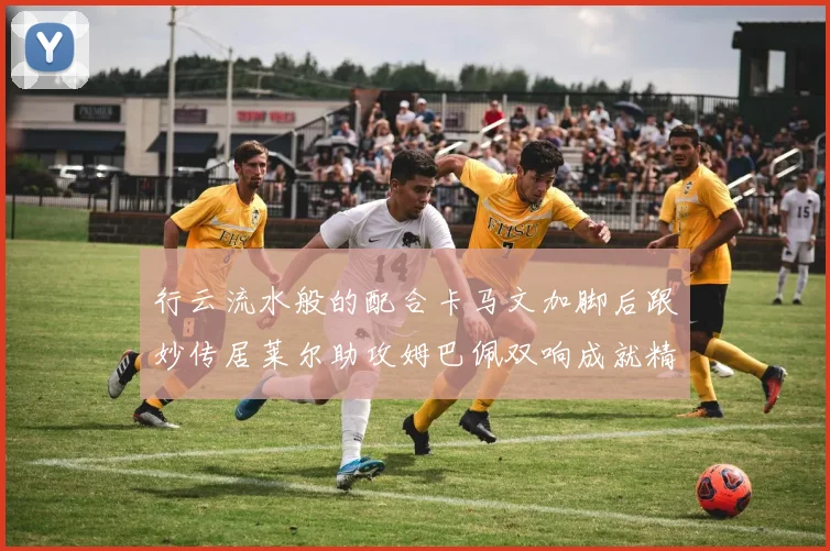 行云流水般的配合卡马文加脚后跟妙传居莱尔助攻姆巴佩双响成就精彩瞬间
