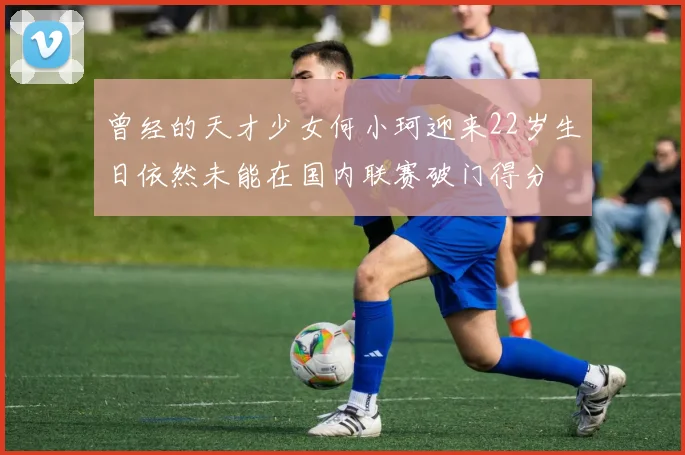 曾经的天才少女何小珂迎来22岁生日依然未能在国内联赛破门得分