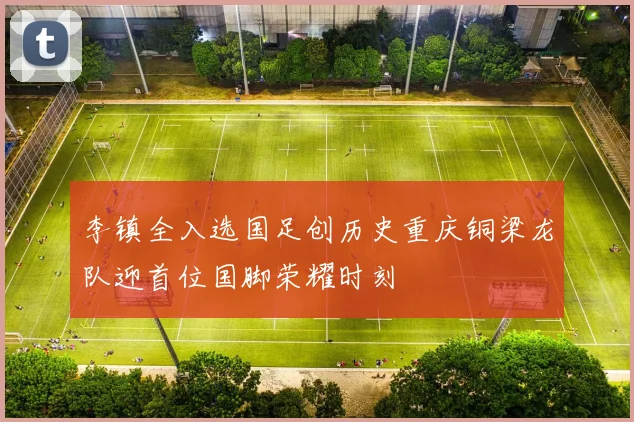 李镇全入选国足创历史重庆铜梁龙队迎首位国脚荣耀时刻