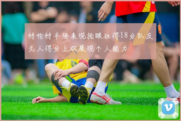 特伦特半场表现抢眼独得18分队友无人得分上双展现个人能力