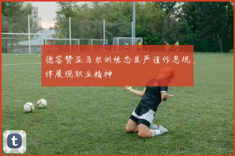 德容赞亚马尔训练态度严谨作息规律展现职业精神