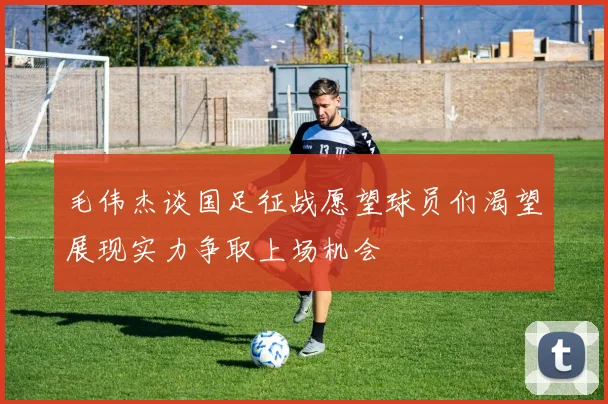 毛伟杰谈国足征战愿望球员们渴望展现实力争取上场机会