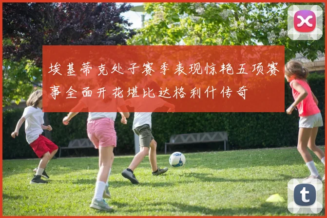 埃基蒂克处子赛季表现惊艳五项赛事全面开花堪比达格利什传奇