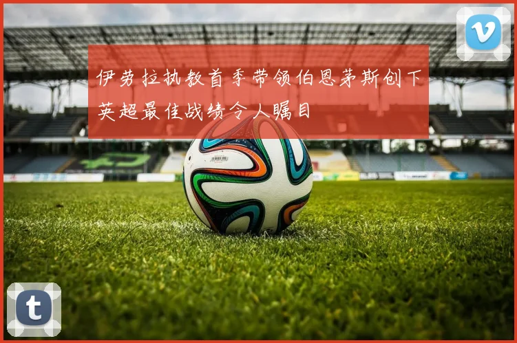 伊劳拉执教首季带领伯恩茅斯创下英超最佳战绩令人瞩目