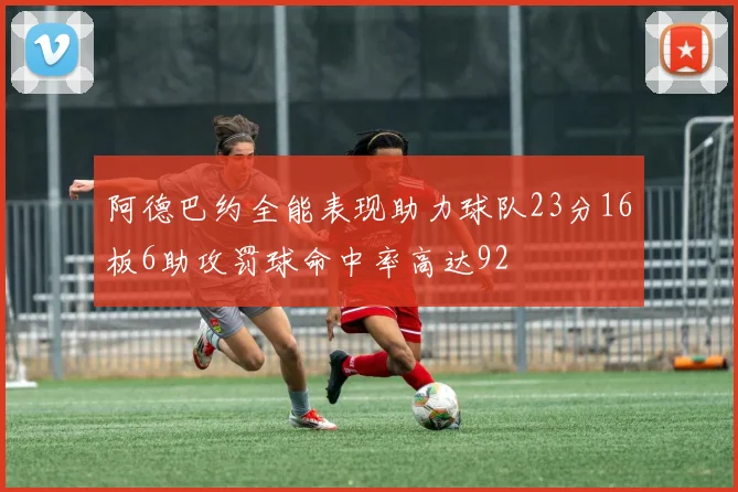 阿德巴约全能表现助力球队23分16板6助攻罚球命中率高达92