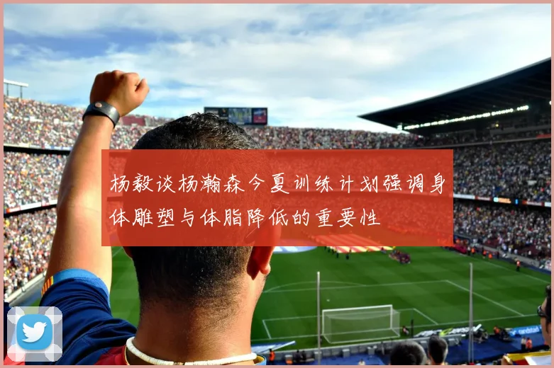 杨毅谈杨瀚森今夏训练计划强调身体雕塑与体脂降低的重要性