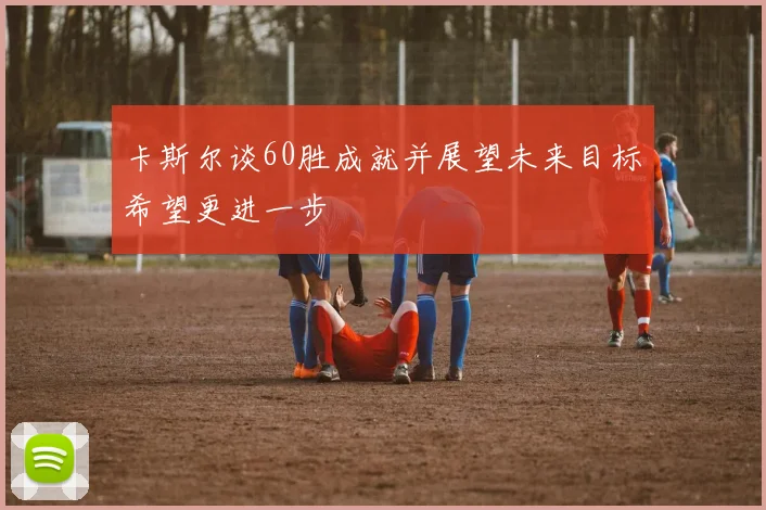 卡斯尔谈60胜成就并展望未来目标希望更进一步
