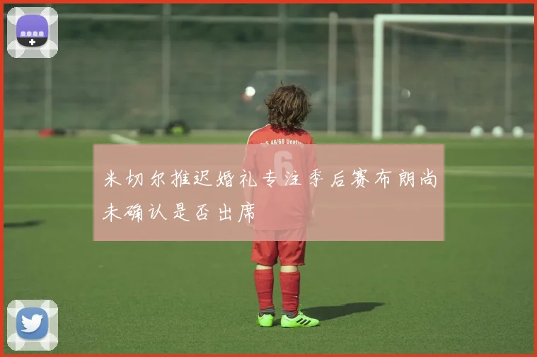米切尔推迟婚礼专注季后赛布朗尚未确认是否出席