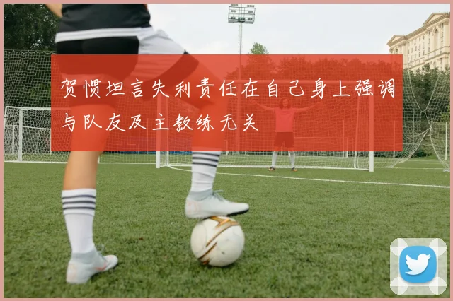 贺惯坦言失利责任在自己身上强调与队友及主教练无关