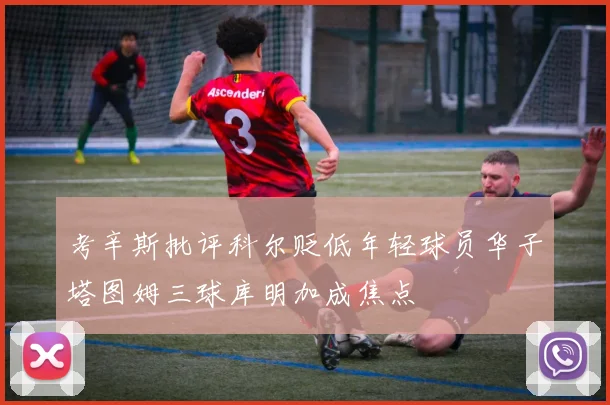 考辛斯批评科尔贬低年轻球员华子塔图姆三球库明加成焦点