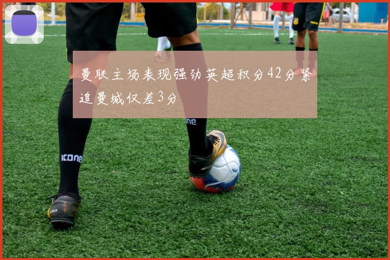 曼联主场表现强劲英超积分42分紧追曼城仅差3分