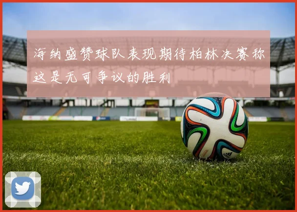 海纳盛赞球队表现期待柏林决赛称这是无可争议的胜利