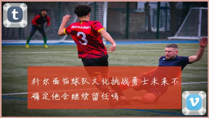 科尔面临球队文化挑战勇士未来不确定他会继续留任吗