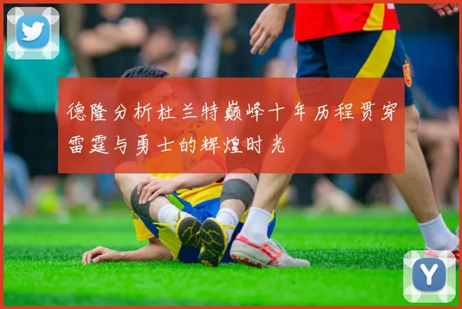 德隆分析杜兰特巅峰十年历程贯穿雷霆与勇士的辉煌时光