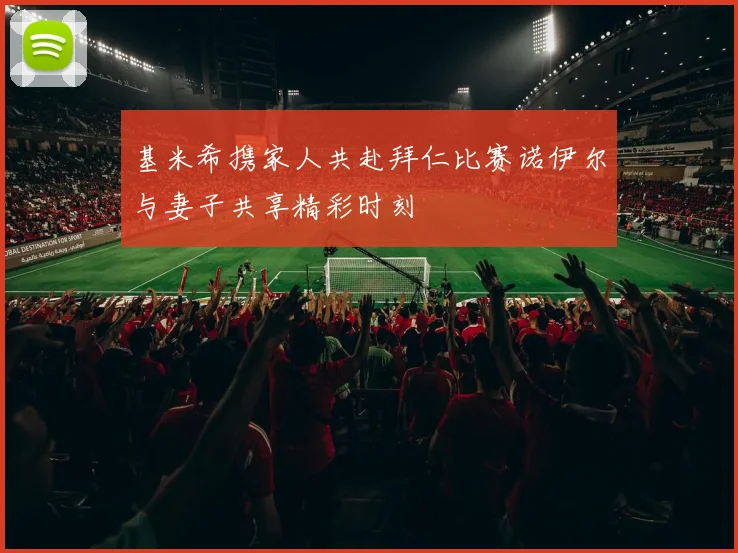 基米希携家人共赴拜仁比赛诺伊尔与妻子共享精彩时刻